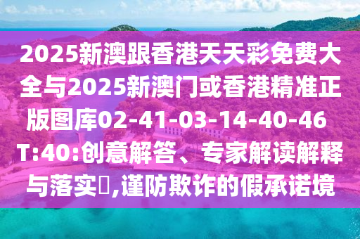 2025新澳跟香港天天彩免費(fèi)大全與2025新澳門或香港精準(zhǔn)正版圖庫(kù)02-41-03-14-40-46 T:40:創(chuàng)意解答、專家解讀解釋與落實(shí)?,謹(jǐn)防欺詐的假承諾境