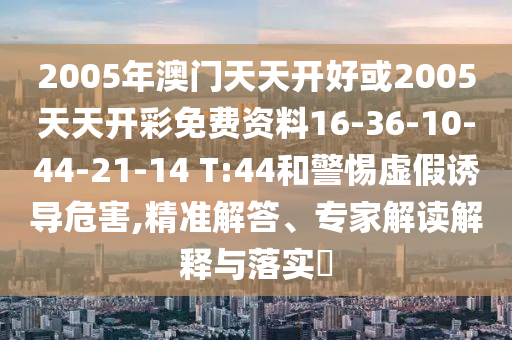 2005年澳門天天開好或2005天天開彩免費(fèi)資料16-36-10-44-21-14 T:44和警惕虛假誘導(dǎo)危害,精準(zhǔn)解答、專家解讀解釋與落實(shí)?