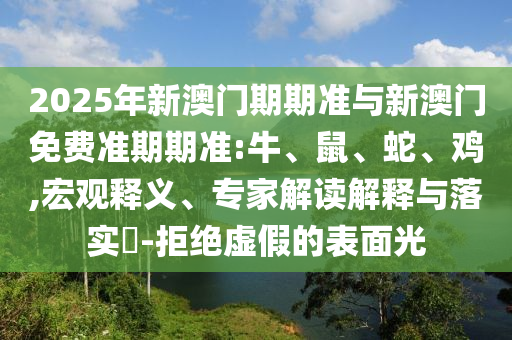 2025年新澳門期期準(zhǔn)與新澳門免費(fèi)準(zhǔn)期期準(zhǔn):牛、鼠、蛇、雞,宏觀釋義、專家解讀解釋與落實(shí)?-拒絕虛假的表面光