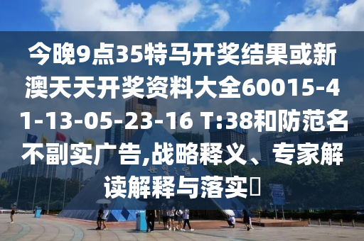 今晚9點(diǎn)35特馬開獎(jiǎng)結(jié)果或新澳天天開獎(jiǎng)資料大全60015-41-13-05-23-16 T:38和防范名不副實(shí)廣告,戰(zhàn)略釋義、專家解讀解釋與落實(shí)?