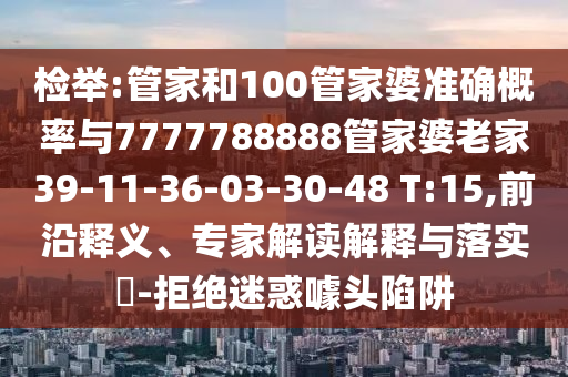 檢舉:管家和100管家婆準(zhǔn)確概率與7777788888管家婆老家39-11-36-03-30-48 T:15,前沿釋義、專家解讀解釋與落實(shí)?-拒絕迷惑噱頭陷阱