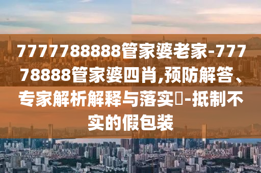 7777788888管家婆老家-77778888管家婆四肖,預(yù)防解答、專家解析解釋與落實(shí)?-抵制不實(shí)的假包裝